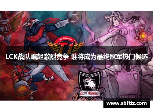 LCK战队崛起激烈竞争 谁将成为最终冠军热门候选