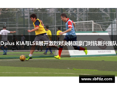 Dplus KIA与LSB展开激烈对决韩国豪门对抗新兴强队